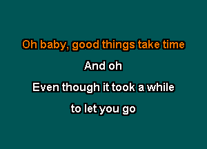 Oh baby, good things take time

And oh
Even though it took a while

to let you go