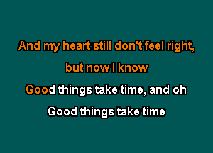 And my heart still don't feel right,

but now I know
Good things take time, and oh

Good things take time