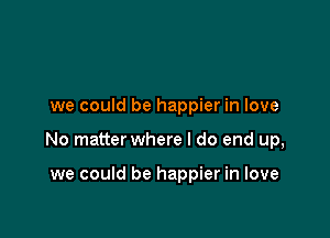 we could be happier in love

No matter where I do end up,

we could be happier in love