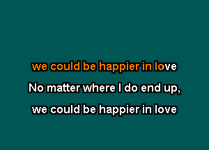 we could be happier in love

No matter where I do end up,

we could be happier in love