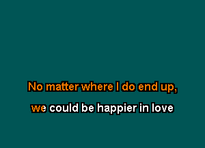 No matter where I do end up,

we could be happier in love