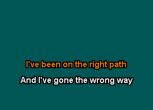 I've been on the right path

And I've gone the wrong way
