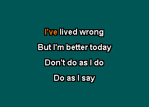 I've lived wrong

But I'm better today

Don't do as I do

Do as I say