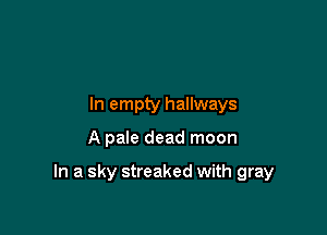 In empty hallways

A pale dead moon

In a sky streaked with gray