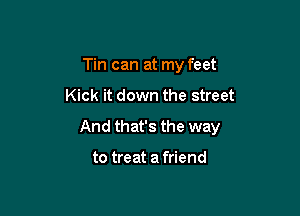 Tin can at my feet

Kick it down the street

And that's the way

to treat a friend