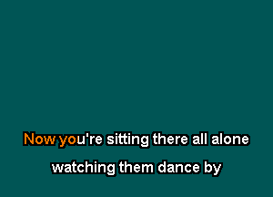 Now you're sitting there all alone

watching them dance by