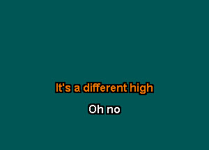 It's a different high
Oh no