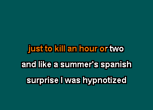 just to kill an hour or two

and like a summer's Spanish

surprise I was hypnotized