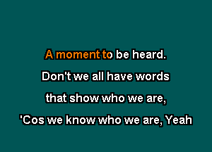 A moment to be heard.
Don't we all have words

that show who we are,

'Cos we know who we are, Yeah
