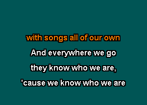 with songs all of our own

And everywhere we go

they know who we are,

'cause we know who we are