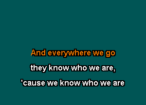 And everywhere we go

they know who we are,

'cause we know who we are