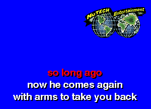 now he comes again
with arms to take you back