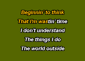 Beginnin' to think
That 1m wastin' time

I don? understand

The things I do
The world outside