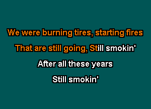 We were burning tires, starting fires

That are still going, Still smokin'

After all these years

Still smokin'