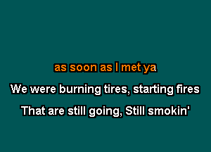 as soon as I met ya

We were burning tires, starting fires

That are still going, Still smokin'