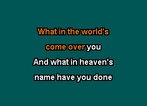 What in the world's
come over you

And what in heaven's

name have you done