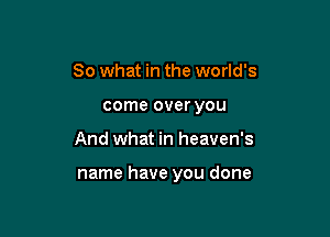 So what in the world's
come over you

And what in heaven's

name have you done