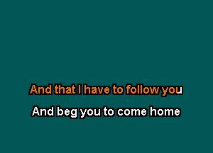 And that I have to follow you

And beg you to come home