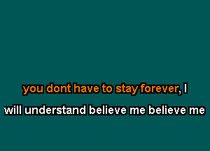 you dont have to stay forever, I

will understand believe me believe me