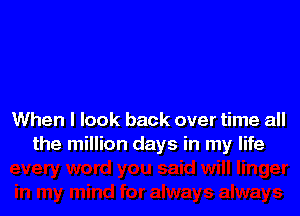 When I look back over time all
the million days in my life