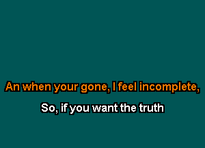 An when your gone, I feel incomplete,

So, if you want the truth