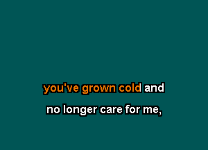 you've grown cold and

no longer care for me,