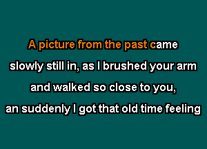 A picture from the past came
slowly still in, as I brushed your arm
and walked so close to you,

an suddenly I got that old time feeling