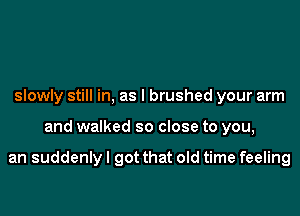 slowly still in, as l brushed your arm

and walked so close to you,

an suddenly I got that old time feeling