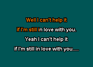 Well I can't help it
if I'm still in love with you.

Yeah I can't help it

ifl'm still in love with you .....