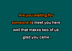 Are you waiting for

someone to meet you here
well that makes two of us

glad you came