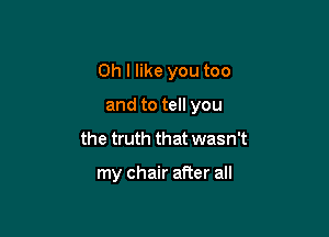 Oh I like you too

and to tell you
the truth that wasn't

my chair after all