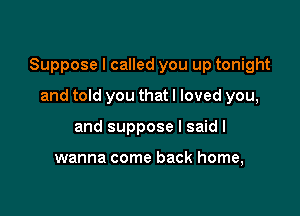 Suppose I called you up tonight

and told you that I loved you,
and suppose I said I

wanna come back home,