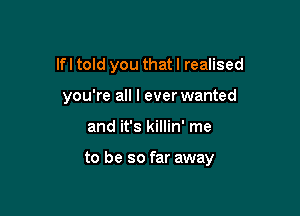 lfl told you that I realised
you're all I ever wanted

and it's killin' me

to be so far away