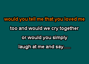 would you tell me that you loved me
too and would we cry together

or would you simply

laugh at me and say ......
