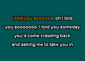 Itold you soooooo, oh Itold
you sooooooo, Itold you someday

you'd come crawling back

and asking me to take you in