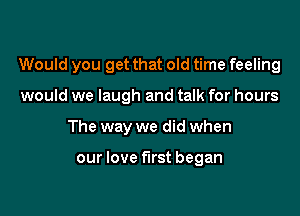 Would you get that old time feeling

would we laugh and talk for hours
The way we did when

our love first began
