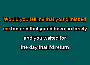 Would you tell me that you'd missed

me too and that you'd been so lonely

and you waited for

the day that I'd return