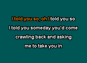 I told you so, oh I told you so

I told you someday you'd come

crawling back and asking

me to take you in