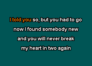 I told you so, but you had to go

now I found somebody new
and you will never break

my heart in two again