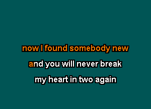 now I found somebody new

and you will never break

my heart in two again