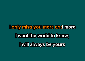 I only miss you more and more

I want the world to know,

lwill always be yours