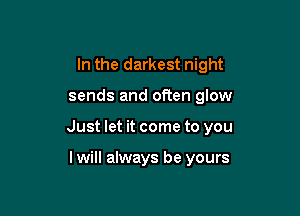 In the darkest night

sends and often glow

Just let it come to you

lwill always be yours