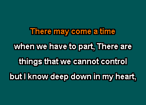 There may come a time
when we have to part, There are
things that we cannot control

but I know deep down in my heart,