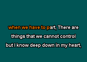 when we have to part, There are

things that we cannot control

but I know deep down in my heart,