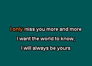 I only miss you more and more

I want the world to know,

lwill always be yours