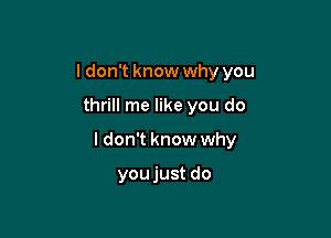 I don't know why you

thrill me like you do

I don't know why

youjust do