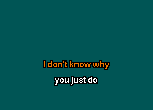 I don't know why

youjust do