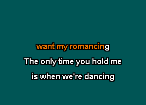 want my romancing

The only time you hold me

is when we're dancing
