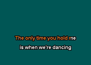 The only time you hold me

is when we're dancing