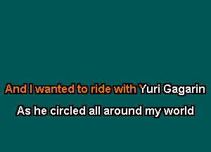 And I wanted to ride with Yuri Gagarin

As he circled all around my world